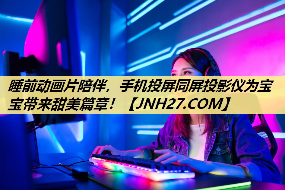 睡前动画片陪伴，手机投屏同屏投影仪为宝宝带来甜美篇章！