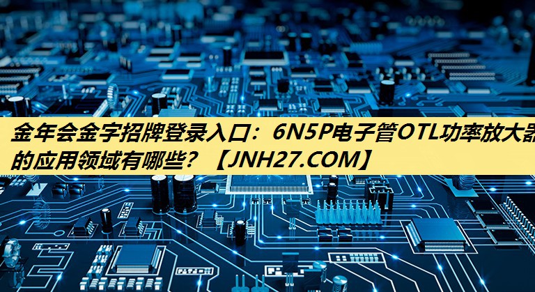金年会金字招牌登录入口：6N5P电子管OTL功率放大器的应用领域有哪些？
