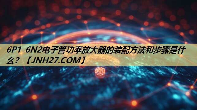 6P1 6N2电子管功率放大器的装配方法和步骤是什么？