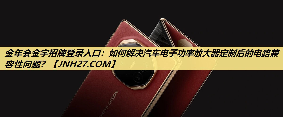 金年会金字招牌登录入口：如何解决汽车电子功率放大器定制后的电路兼容性问题？