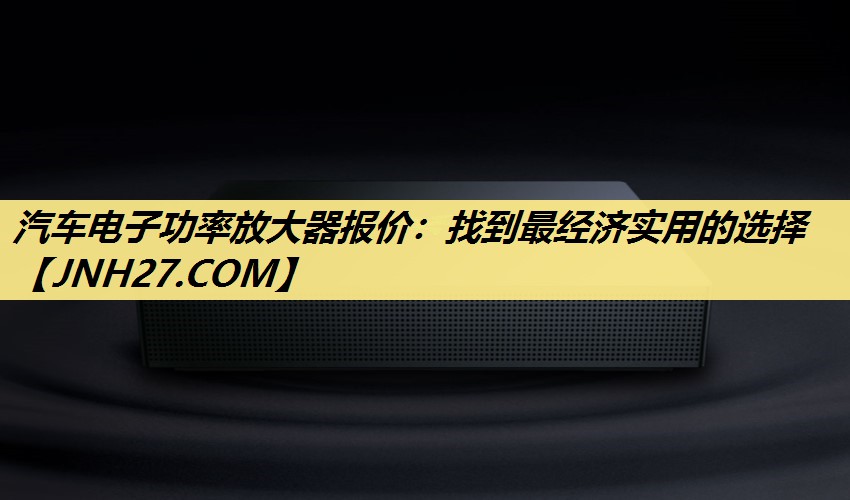 汽车电子功率放大器报价：找到最经济实用的选择