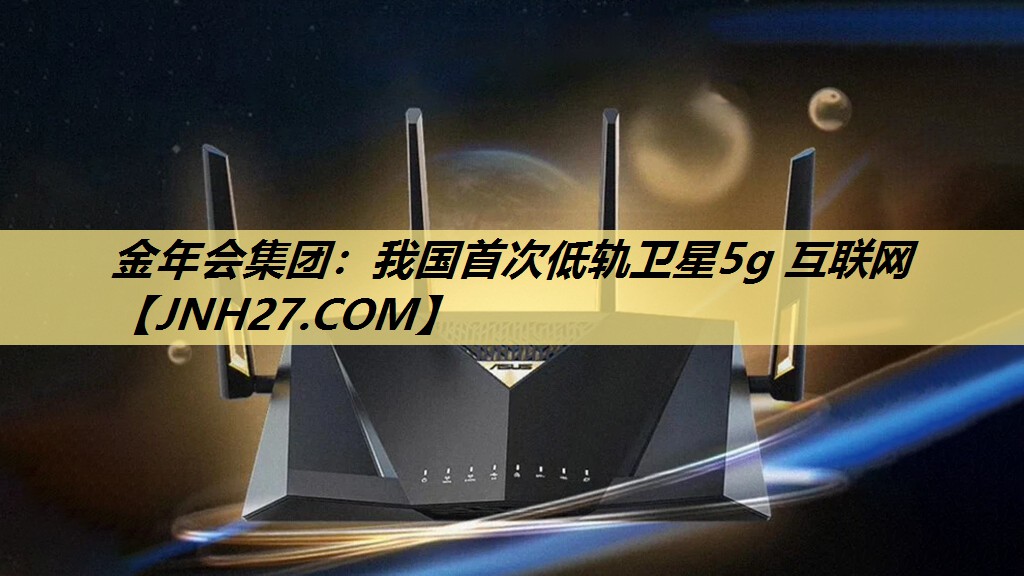 金年会集团：我国首次低轨卫星5g 互联网