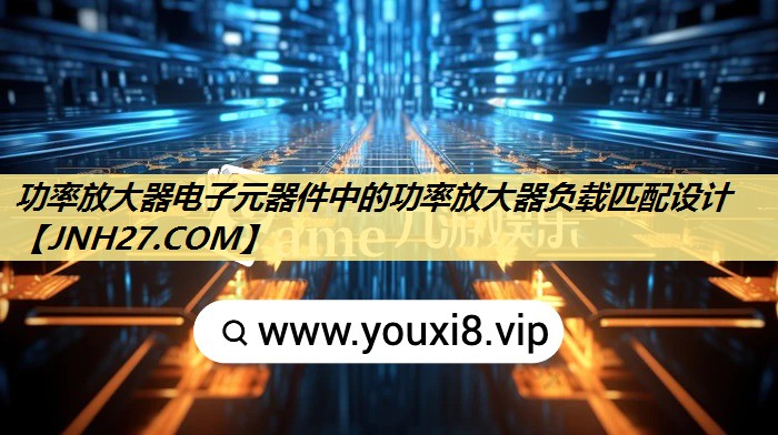 功率放大器电子元器件中的功率放大器负载匹配设计 功率放大器电子元器件中的功率放大器负载匹配设计