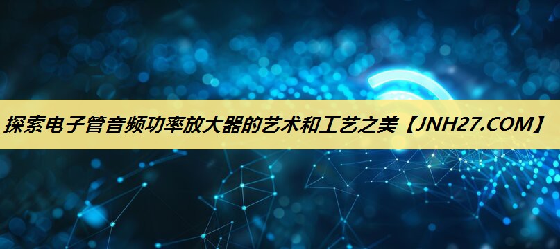 探索电子管音频功率放大器的艺术和工艺之美 探索电子管音频功率放大器的艺术和工艺之美