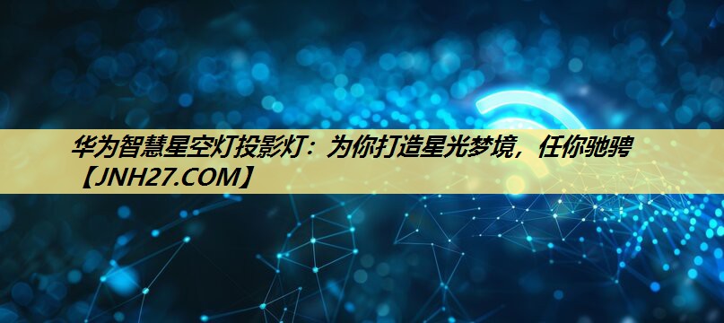 华为智慧星空灯投影灯:为你打造星光梦境,任你驰骋 华为智慧星空灯投影灯:为你打造星光梦境,任你驰骋