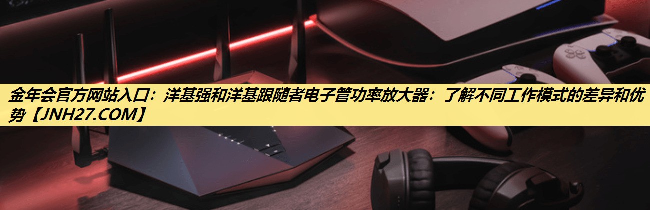 洋基强和洋基跟随者电子管功率放大器:了解不同工作模式的差异和优势 洋基强和洋基跟随者电子管功率放大器:了解不同工作模式的差异和优势