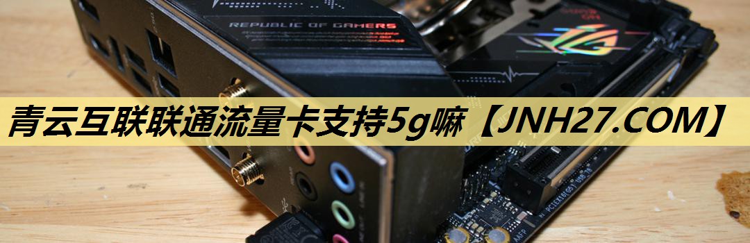青云互联联通流量卡支持5g嘛 青云互联联通流量卡支持5g嘛