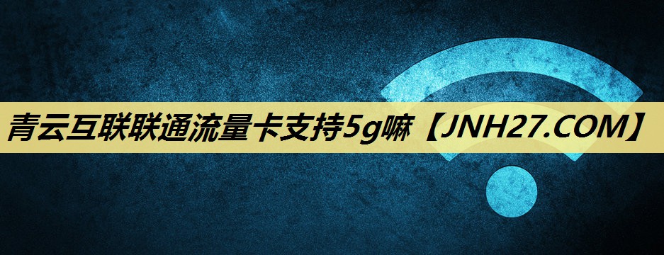 青云互联联通流量卡支持5g嘛 青云互联联通流量卡支持5g嘛